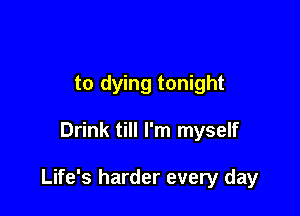 to dying tonight

Drink till I'm myself

Life's harder every day