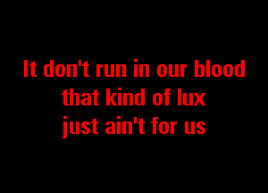 It don't run in our blood

that kind of lux
iust ain't for us