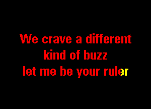 We crave a different

kind of buzz
let me be your ruler