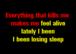 Everything that kills me
makes me feel alive

lately I been
I been losing sleep