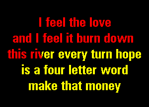 I feel the love
and I feel it burn down
this river every turn hope
is a four letter word
make that money