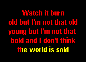 Watch it burn
old but I'm not that old

young but I'm not that
hold and I don't think
the world is sold