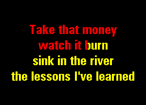 Take that money
watch it burn

sink in the river
the lessons I've learned