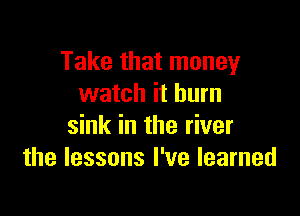 Take that money
watch it burn

sink in the river
the lessons I've learned