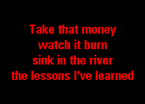 Take that money
watch it burn

sink in the river
the lessons I've learned