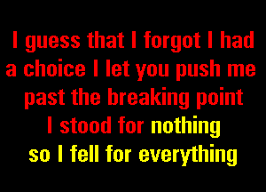 I guess that I forgot I had
a choice I let you push me
past the breaking point
I stood for nothing
so I fell for everything