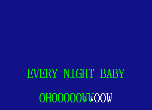 EVERY NIGHT BABY
OHOOOOOWOOW