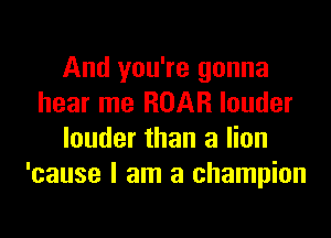 And you're gonna
hear me ROAR louder

louder than a lion
'cause I am a champion