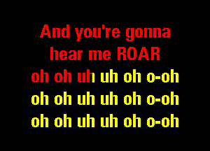 And you're gonna
hear me ROAR

oh oh uh uh oh o-oh
oh oh uh uh oh o-oh
oh oh uh uh oh o-oh