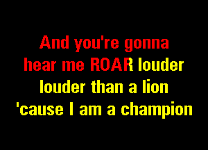 And you're gonna
hear me ROAR louder

louder than a lion
'cause I am a champion