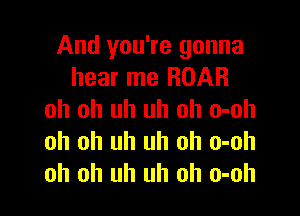 And you're gonna
hear me ROAR

oh oh uh uh oh o-oh
oh oh uh uh oh o-oh
oh oh uh uh oh o-oh
