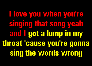 I love you when you're
singing that song yeah
and I got a lump in my
throat 'cause you're gonna
sing the words wrong