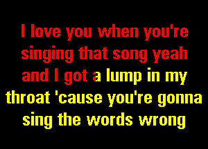 I love you when you're
singing that song yeah
and I got a lump in my
throat 'cause you're gonna
sing the words wrong