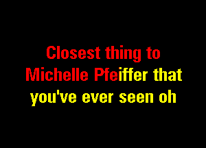 Closest thing to

Michelle Pfeiffer that
you've ever seen oh