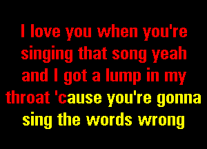 I love you when you're
singing that song yeah
and I got a lump in my
throat 'cause you're gonna
sing the words wrong