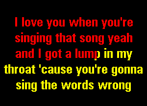 I love you when you're
singing that song yeah
and I got a lump in my
throat 'cause you're gonna
sing the words wrong