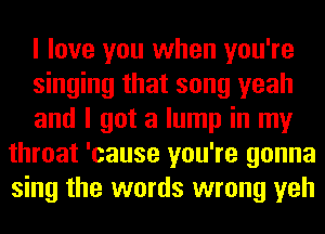 I love you when you're

singing that song yeah

and I got a lump in my
throat 'cause you're gonna
sing the words wrong yeh