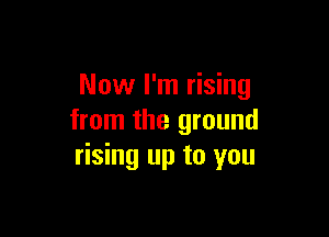 Now I'm rising

from the ground
rising up to you