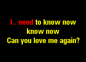 I.. need to know now

know now
Can you love me again?