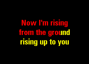 Now I'm rising

from the ground
rising up to you