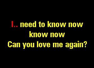 I.. need to know now

know now
Can you love me again?