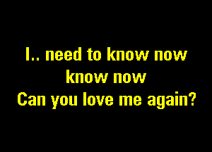 I.. need to know now

know now
Can you love me again?