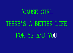 CAUSE GIRL
THERES A BETTER LIFE
FOR ME AND YOU