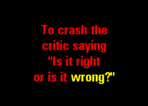 To crash the
critic saying

Is it right
or is it wrong?