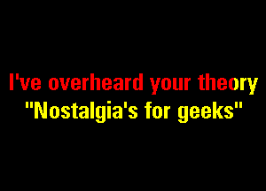 I've overheard your theory

Nostalgia's for geeks