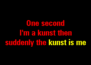 One second

I'm a kunst then
suddenly the kunst is me