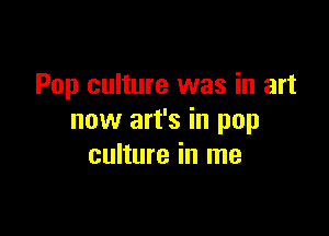 Pop culture was in art

now art's in pop
culture in me