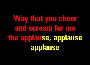 Way that you cheer
and scream for me

the applause, applause
applause