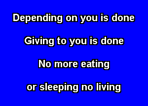 Depending on you is done
Giving to you is done

No more eating

or sleeping no living