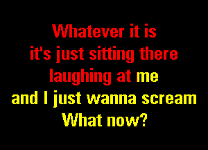 Whatever it is
it's iust sitting there
laughing at me
and I iust wanna scream
What now?
