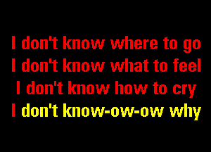 I don't know where to go
I don't know what to feel
I don't know how to cry
I don't know-ow-ow why