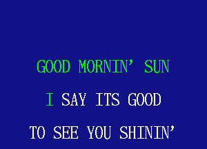 GOOD MORNIW SUN
I SAY ITS GOOD
TO SEE YOU SHINIW