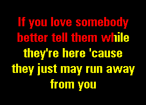 If you love somebody
better tell them while
they're here 'cause
they iust may run away
from you