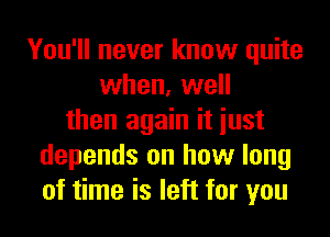 You'll never know quite
when, well
then again it iust
depends on how long
of time is left for you