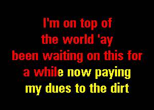 I'm on top of
the world 'ay

been waiting on this for
a while now paying
my dues to the dirt