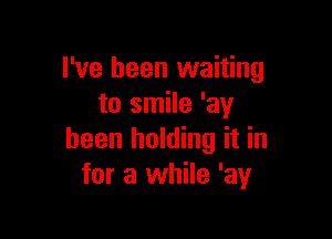 I've been waiting
to smile 'ay

been holding it in
for a while 'ay