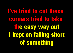 I've tried to cut these
corners tried to take
the easy way out
I kept on falling short
of something