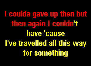 I coulda gave up then but
then again I couldn't
have'cause
I've travelled all this way
for something