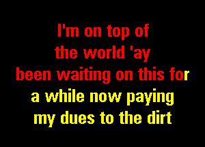 I'm on top of
the world 'ay

been waiting on this for
a while now paying
my dues to the dirt