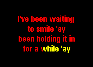 I've been waiting
to smile 'ay

been holding it in
for a while 'ay