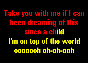 Take you with me if I can
been dreaming of this
since a child
I'm on top of the world
ooooooh oh-oh-ooh