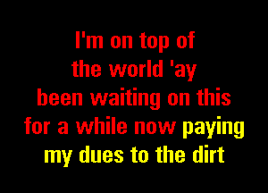 I'm on top of
the world 'ay

been waiting on this
for a while now paying
my dues to the dirt