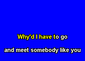 Why'd l have to go

and meet somebody like you