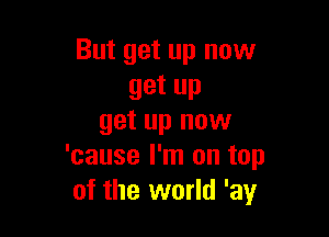 But get up now
get up

get up now
'cause I'm on top
of the world 'ay