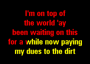 I'm on top of
the world 'ay

been waiting on this
for a while now paying
my dues to the dirt