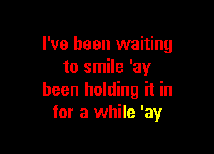 I've been waiting
to smile 'ay

been holding it in
for a while 'ay